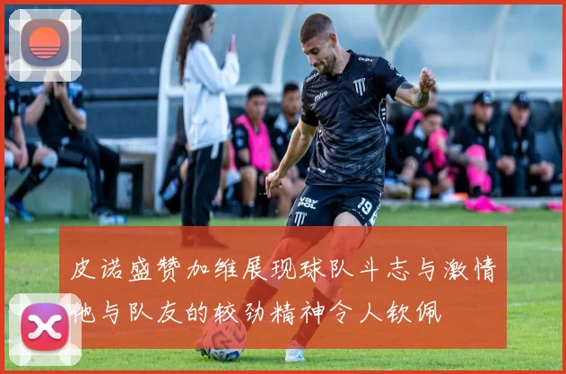 皮诺盛赞加维展现球队斗志与激情他与队友的较劲精神令人钦佩