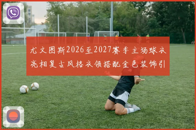 尤文图斯2026至2027赛季主场球衣亮相复古风格衣领搭配金色装饰引关注