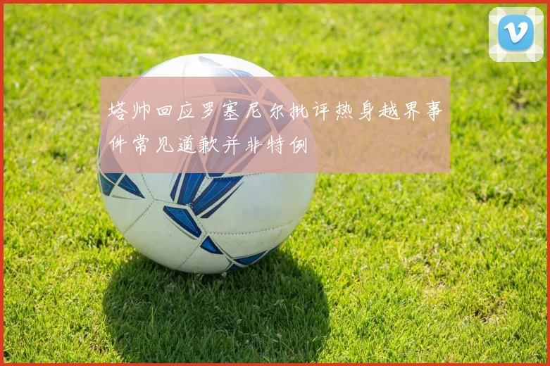 塔帅回应罗塞尼尔批评热身越界事件常见道歉并非特例