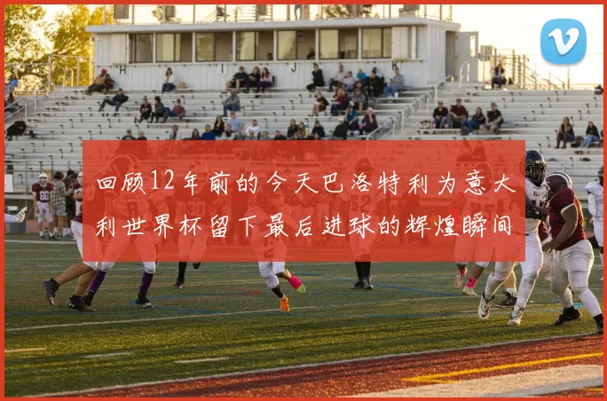 回顾12年前的今天巴洛特利为意大利世界杯留下最后进球的辉煌瞬间