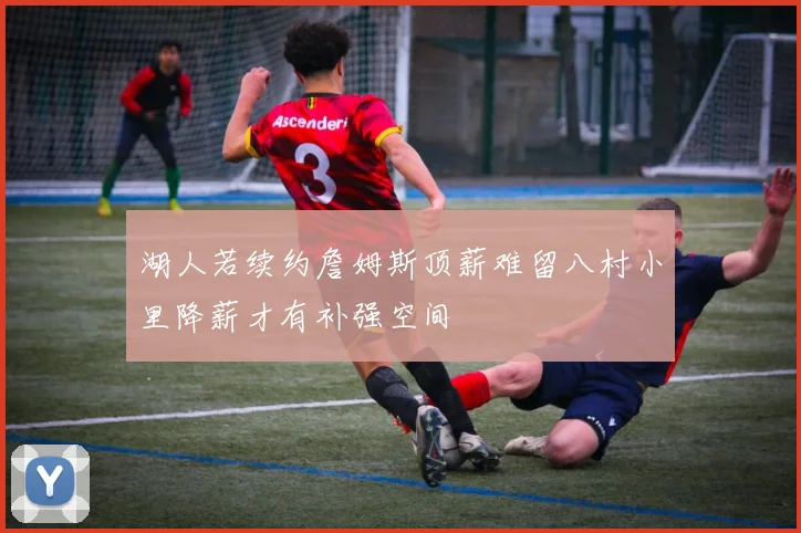 湖人若续约詹姆斯顶薪难留八村小里降薪才有补强空间