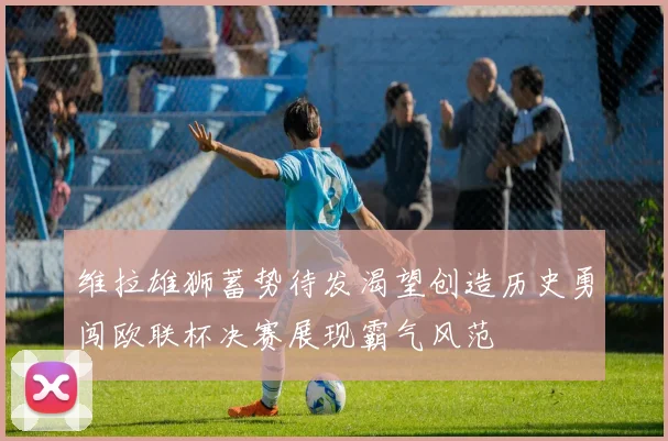 维拉雄狮蓄势待发渴望创造历史勇闯欧联杯决赛展现霸气风范