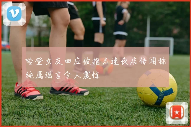 哈登女友回应被指光速夜店传闻称纯属谣言令人震惊