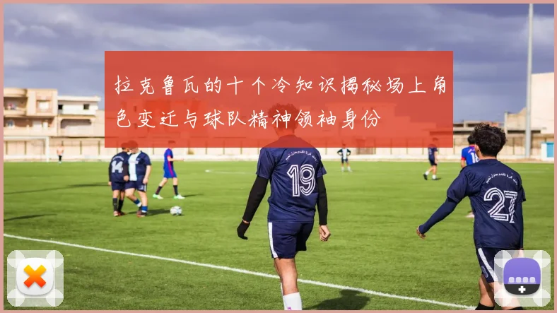 拉克鲁瓦的十个冷知识揭秘场上角色变迁与球队精神领袖身份
