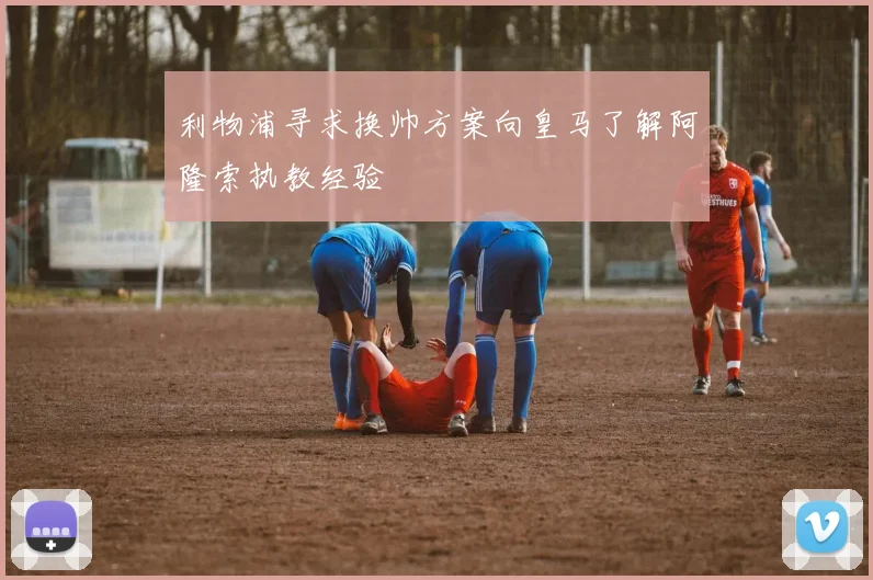 利物浦寻求换帅方案向皇马了解阿隆索执教经验