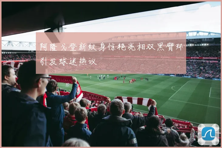 阿隆戈登新纹身惊艳亮相双黑臂环引发球迷热议