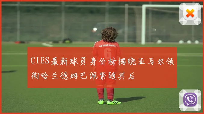 CIES最新球员身价榜揭晓亚马尔领衔哈兰德姆巴佩紧随其后