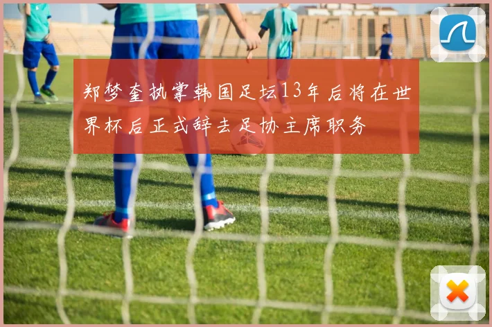 郑梦奎执掌韩国足坛13年后将在世界杯后正式辞去足协主席职务