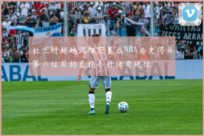 杜兰特超越诺维茨基成NBA历史得分第六位目标直指乔丹传奇地位