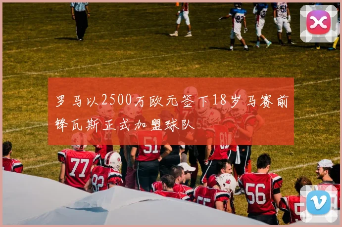罗马以2500万欧元签下18岁马赛前锋瓦斯正式加盟球队