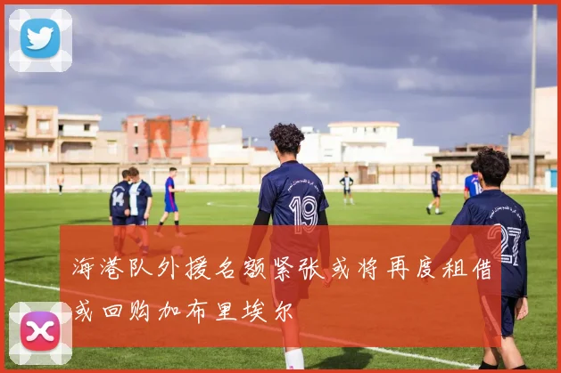 海港队外援名额紧张或将再度租借或回购加布里埃尔