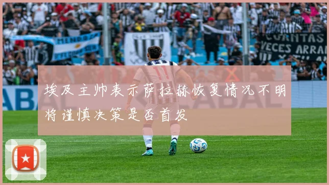 埃及主帅表示萨拉赫恢复情况不明将谨慎决策是否首发