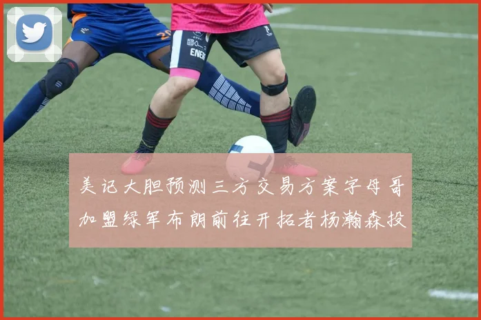 美记大胆预测三方交易方案字母哥加盟绿军布朗前往开拓者杨瀚森投奔雄鹿