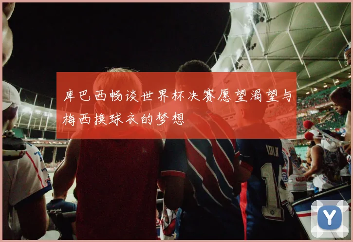 库巴西畅谈世界杯决赛愿望渴望与梅西换球衣的梦想