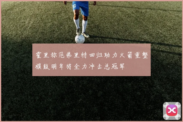 霍里称范弗里特回归助力火箭重整旗鼓明年将全力冲击总冠军