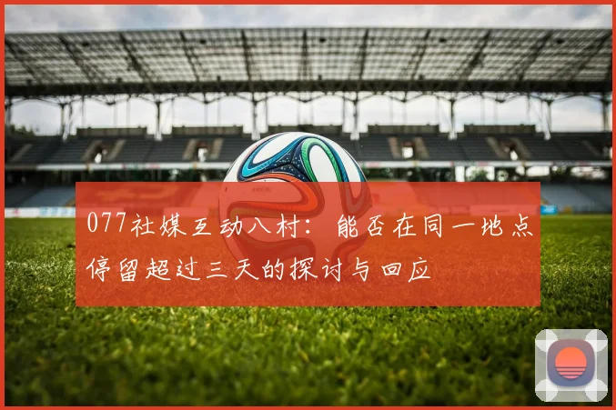 077社媒互动八村：能否在同一地点停留超过三天的探讨与回应