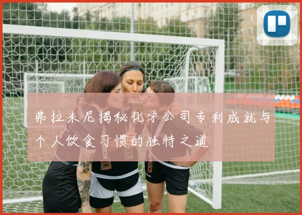 弗拉米尼揭秘化学公司专利成就与个人饮食习惯的独特之道