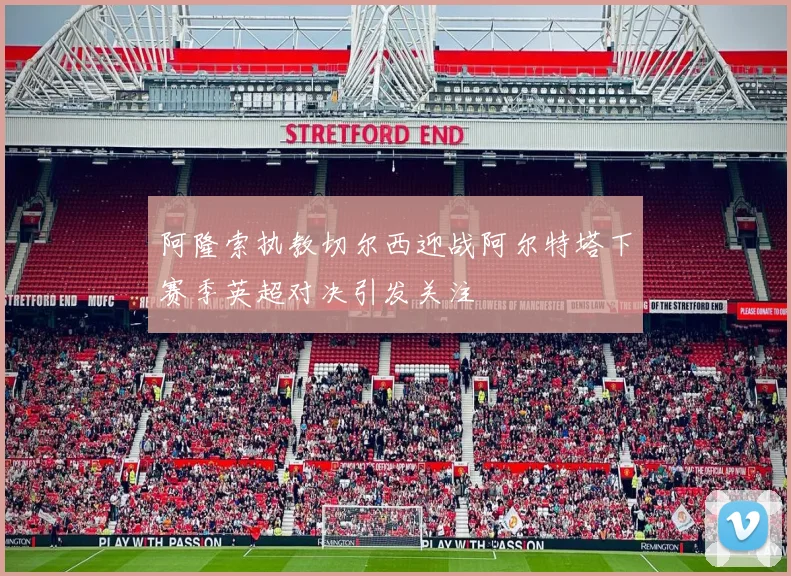 阿隆索执教切尔西迎战阿尔特塔下赛季英超对决引发关注