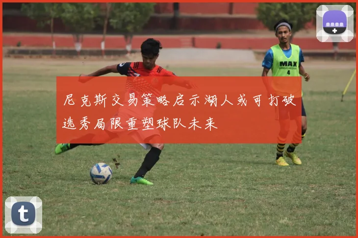 尼克斯交易策略启示湖人或可打破选秀局限重塑球队未来